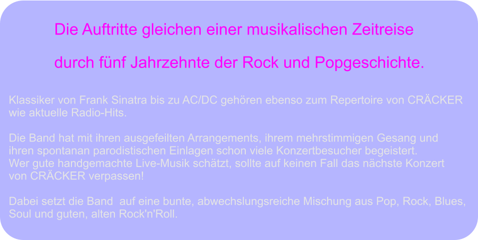 Die Auftritte gleichen einer musikalischen Zeitreise  durch fünf Jahrzehnte der Rock und Popgeschichte. Klassiker von Frank Sinatra bis zu AC/DC gehören ebenso zum Repertoire von CRÄCKER  wie aktuelle Radio-Hits.  Die Band hat mit ihren ausgefeilten Arrangements, ihrem mehrstimmigen Gesang und  ihren spontanan parodistischen Einlagen schon viele Konzertbesucher begeistert.  Wer gute handgemachte Live-Musik schätzt, sollte auf keinen Fall das nächste Konzert  von CRÄCKER verpassen!   Dabei setzt die Band  auf eine bunte, abwechslungsreiche Mischung aus Pop, Rock, Blues,  Soul und guten, alten Rock'n'Roll.